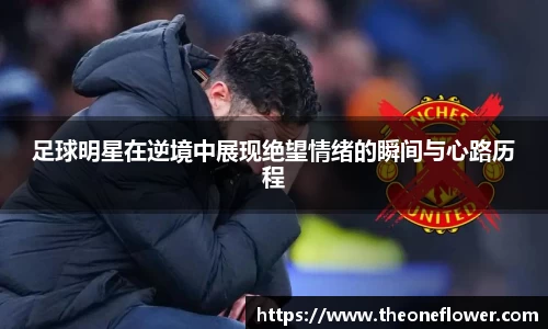 足球明星在逆境中展现绝望情绪的瞬间与心路历程