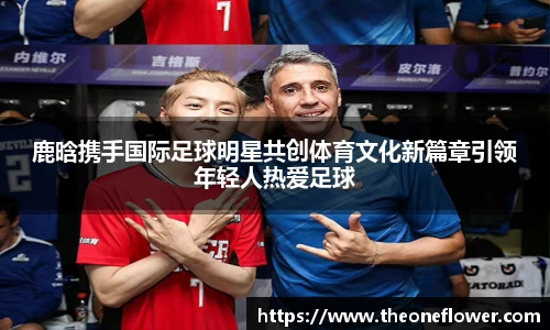 鹿晗携手国际足球明星共创体育文化新篇章引领年轻人热爱足球